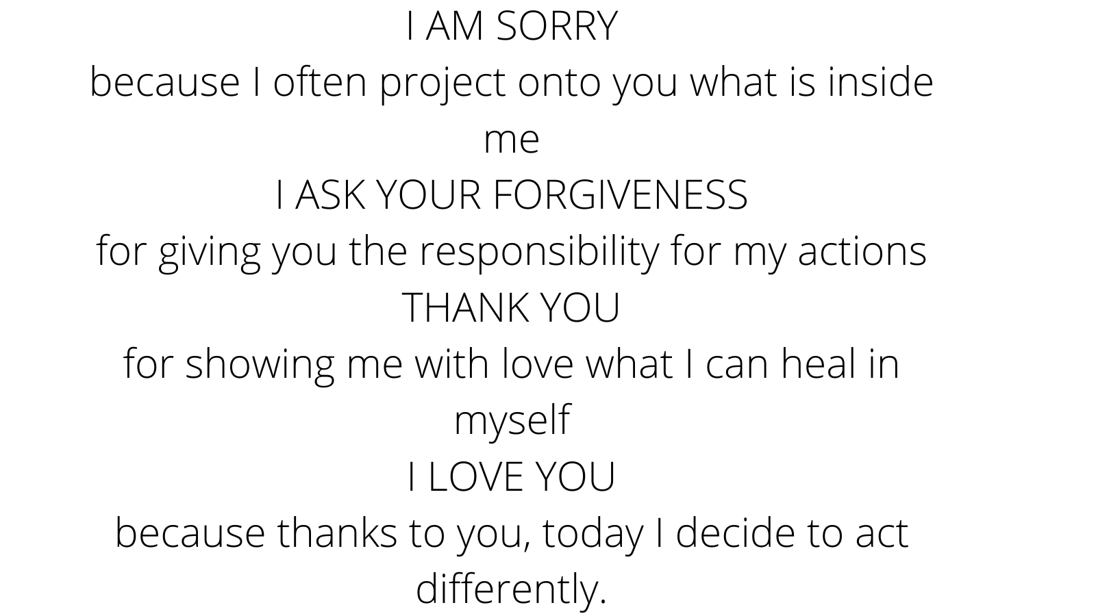 I-AM-SORRY-because-I-often-project-onto-you-what-is-inside-me-I-ASK-YOUR-FORGIVENESS-for-giving-you-the-responsibility-for-my-actions-THANK-YOU-for-showing-me-with-love-what-I-can-heal-in-myself-I-LOVE-YOU-because-.png